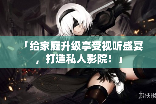 「给家庭升级享受视听盛宴，打造私人影院！」
