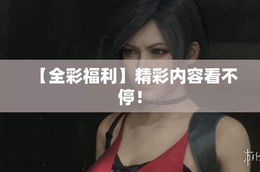 【全彩福利】精彩内容看不停！
