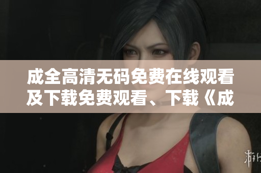 成全高清无码免费在线观看及下载免费观看、下载《成全》高清无码版！