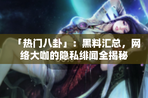 「热门八卦」：黑料汇总，网络大咖的隐私绯闻全揭秘