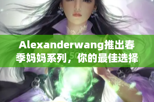 Alexanderwang推出春季妈妈系列，你的最佳选择！