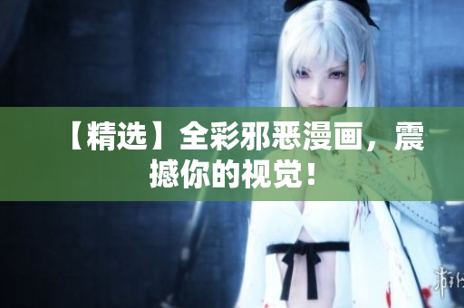【精选】全彩邪恶漫画，震撼你的视觉！