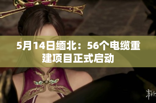 5月14日缅北：56个电缆重建项目正式启动