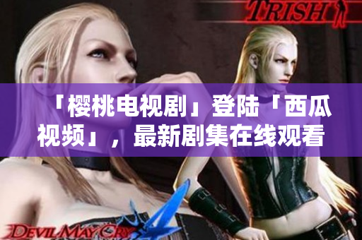 「樱桃电视剧」登陆「西瓜视频」，最新剧集在线观看！