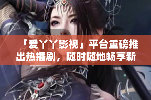 「爱丫丫影视」平台重磅推出热播剧，随时随地畅享新鲜观影体验
