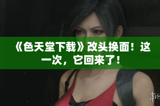《色天堂下载》改头换面！这一次，它回来了！