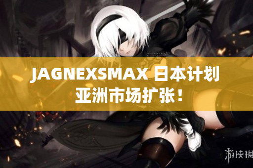 JAGNEXSMAX 日本计划 亚洲市场扩张！