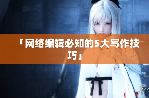 「网络编辑必知的5大写作技巧」