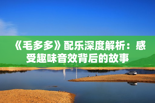《毛多多》配乐深度解析：感受趣味音效背后的故事