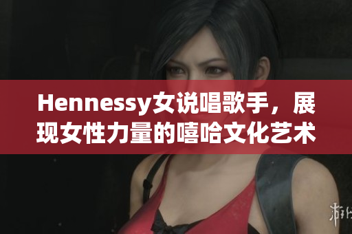 Hennessy女说唱歌手，展现女性力量的嘻哈文化艺术家