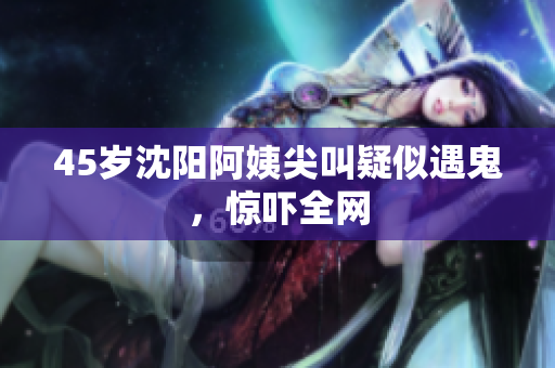 45岁沈阳阿姨尖叫疑似遇鬼，惊吓全网