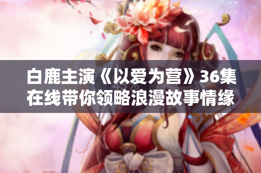 白鹿主演《以爱为营》36集在线带你领略浪漫故事情缘