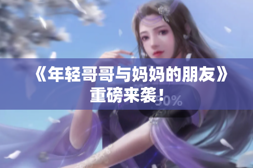 《年轻哥哥与妈妈的朋友》重磅来袭！