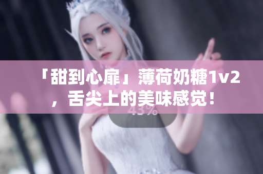「甜到心扉」薄荷奶糖1v2，舌尖上的美味感觉！