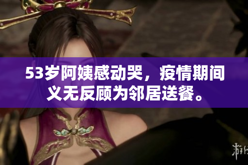 53岁阿姨感动哭，疫情期间义无反顾为邻居送餐。