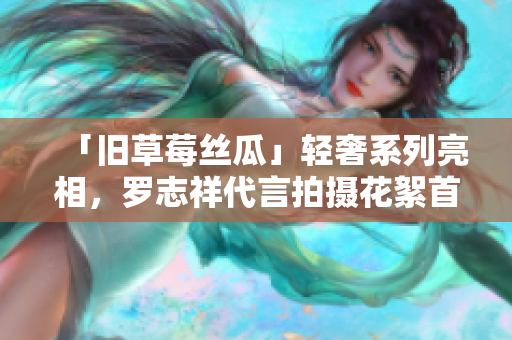 「旧草莓丝瓜」轻奢系列亮相，罗志祥代言拍摄花絮首曝光！