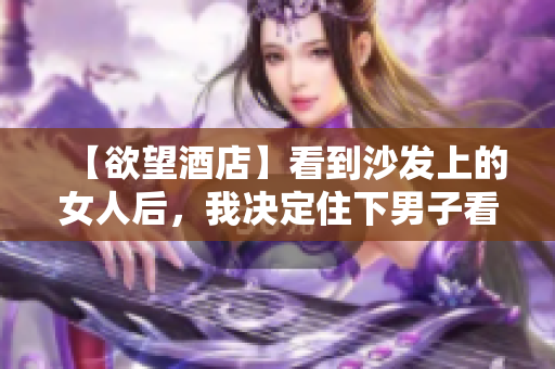 【欲望酒店】看到沙发上的女人后，我决定住下男子看到沙发上女人，决定在欲望酒店住下