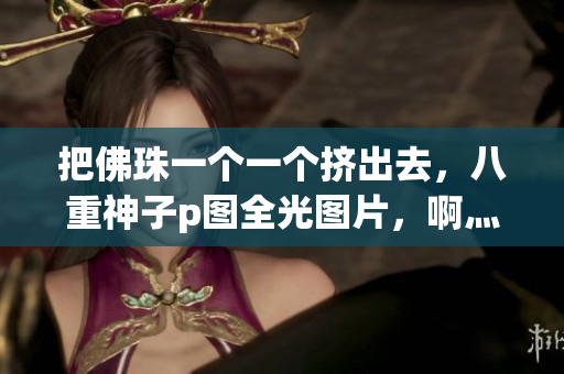 把佛珠一个一个挤出去，八重神子p图全光图片，啊灬啊灬啊灬快灬高潮了女----sLqyB9R2BKpD