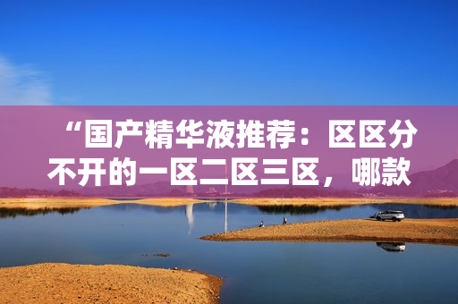 “国产精华液推荐：区区分不开的一区二区三区，哪款才是真正好用的？”