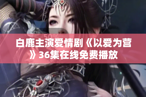 白鹿主演爱情剧《以爱为营》36集在线免费播放