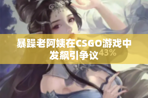 暴躁老阿姨在CSGO游戏中发飙引争议