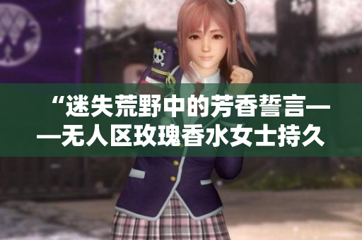 “迷失荒野中的芳香誓言——无人区玫瑰香水女士持久留香”