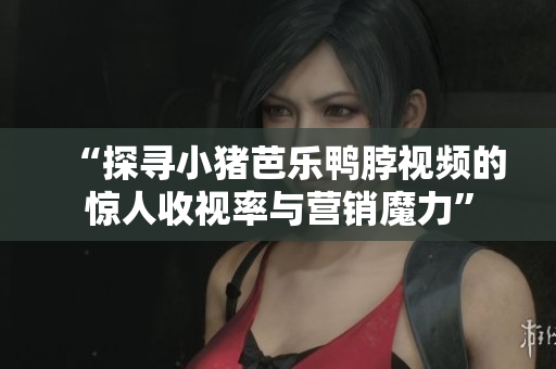 “探寻小猪芭乐鸭脖视频的惊人收视率与营销魔力”