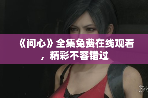 《问心》全集免费在线观看，精彩不容错过