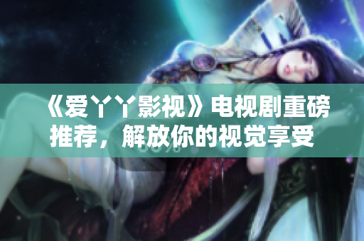 《爱丫丫影视》电视剧重磅推荐，解放你的视觉享受