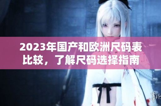 2023年国产和欧洲尺码表比较，了解尺码选择指南