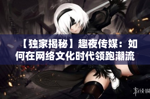 【独家揭秘】趣夜传媒：如何在网络文化时代领跑潮流