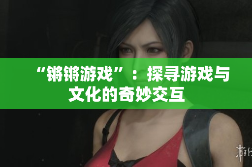“锵锵游戏”：探寻游戏与文化的奇妙交互