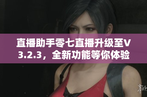 直播助手零七直播升级至V3.2.3，全新功能等你体验！