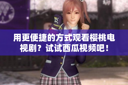 用更便捷的方式观看樱桃电视剧？试试西瓜视频吧！