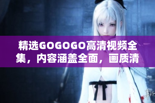 精选GOGOGO高清视频全集，内容涵盖全面，画质清晰