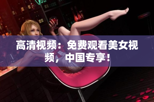 高清视频：免费观看美女视频，中国专享！