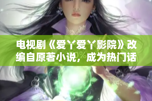 电视剧《爱丫爱丫影院》改编自原著小说，成为热门话题