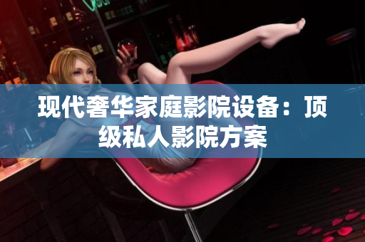 现代奢华家庭影院设备：顶级私人影院方案