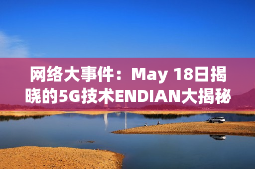 网络大事件：May 18日揭晓的5G技术ENDIAN大揭秘