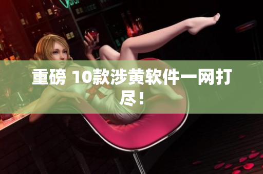 重磅 10款涉黄软件一网打尽！