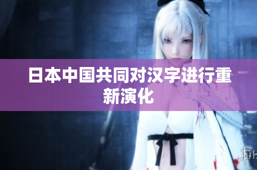 日本中国共同对汉字进行重新演化