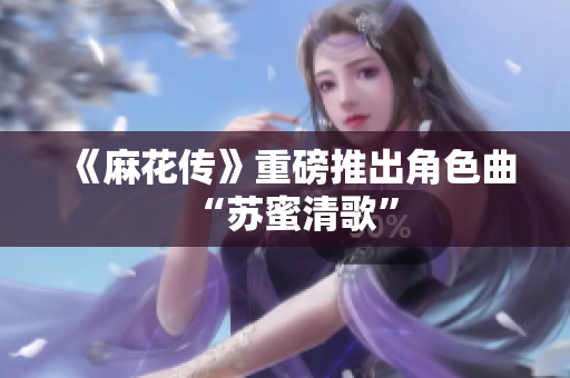《麻花传》重磅推出角色曲“苏蜜清歌”