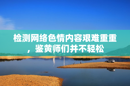检测网络色情内容艰难重重，鉴黄师们并不轻松