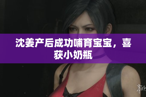 沈姜产后成功哺育宝宝，喜获小奶瓶