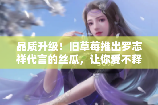 品质升级！旧草莓推出罗志祥代言的丝瓜，让你爱不释口