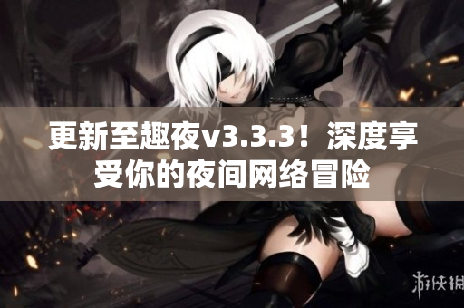 更新至趣夜v3.3.3！深度享受你的夜间网络冒险