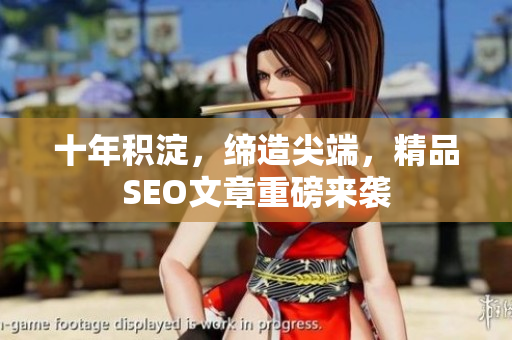 十年积淀，缔造尖端，精品SEO文章重磅来袭