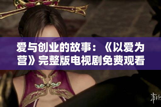 爱与创业的故事：《以爱为营》完整版电视剧免费观看