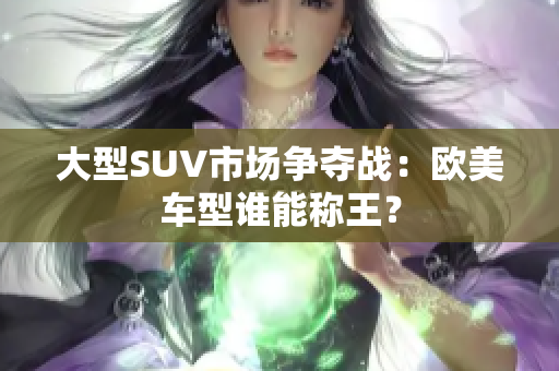 大型SUV市场争夺战：欧美车型谁能称王？