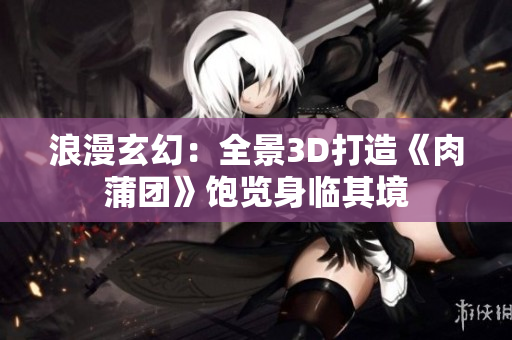 浪漫玄幻：全景3D打造《肉蒲团》饱览身临其境